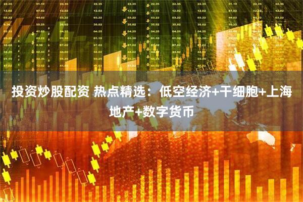 投资炒股配资 热点精选：低空经济+干细胞+上海地产+数字货币