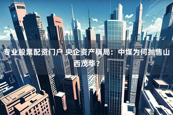 专业股票配资门户 央企资产棋局：中煤为何抛售山西茂华？