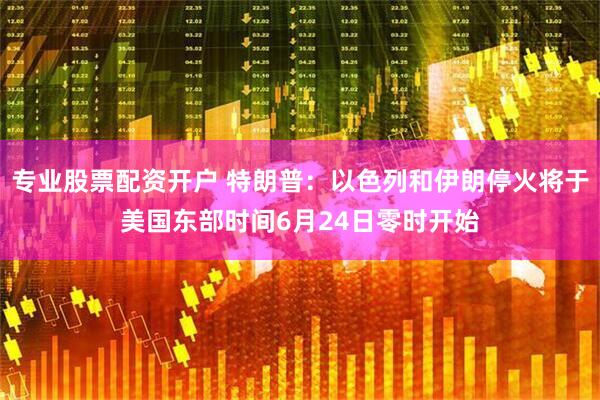 专业股票配资开户 特朗普：以色列和伊朗停火将于美国东部时间6月24日零时开始