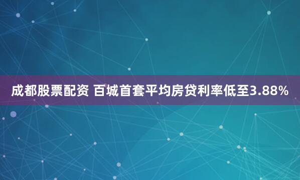 成都股票配资 百城首套平均房贷利率低至3.88%