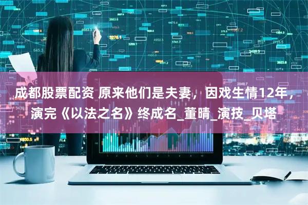 成都股票配资 原来他们是夫妻，因戏生情12年，演完《以法之名》终成名_董晴_演技_贝塔