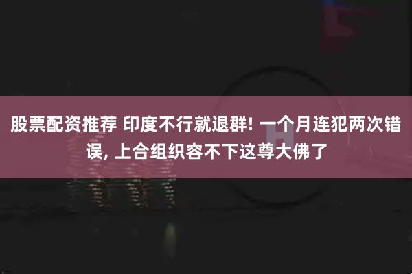 股票配资推荐 印度不行就退群! 一个月连犯两次错误, 上合组织容不下这尊大佛了