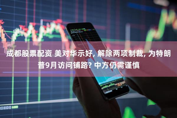 成都股票配资 美对华示好, 解除两项制裁, 为特朗普9月访问铺路? 中方仍需谨慎