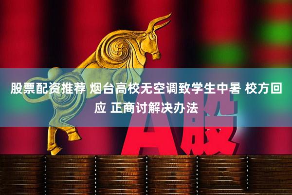 股票配资推荐 烟台高校无空调致学生中暑 校方回应 正商讨解决办法