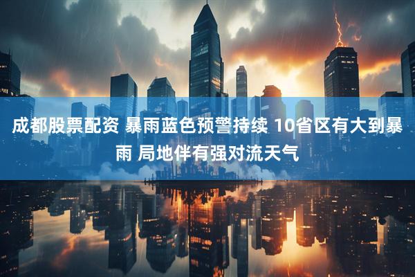 成都股票配资 暴雨蓝色预警持续 10省区有大到暴雨 局地伴有强对流天气