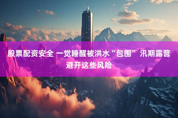 股票配资安全 一觉睡醒被洪水“包围” 汛期露营避开这些风险