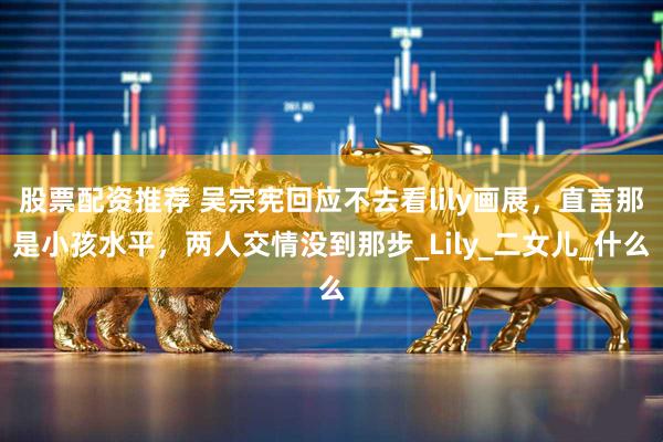 股票配资推荐 吴宗宪回应不去看lily画展，直言那是小孩水平，两人交情没到那步_Lily_二女儿_什么