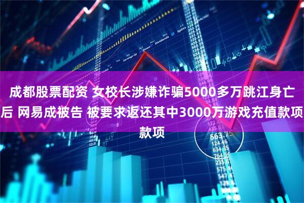成都股票配资 女校长涉嫌诈骗5000多万跳江身亡后 网易成被告 被要求返还其中3000万游戏充值款项