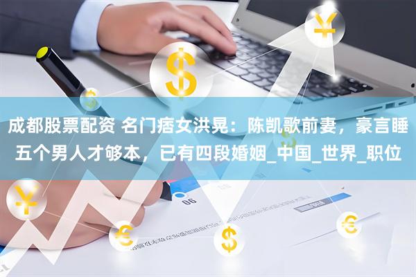 成都股票配资 名门痞女洪晃：陈凯歌前妻，豪言睡五个男人才够本，已有四段婚姻_中国_世界_职位