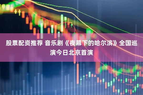 股票配资推荐 音乐剧《夜幕下的哈尔滨》全国巡演今日北京首演