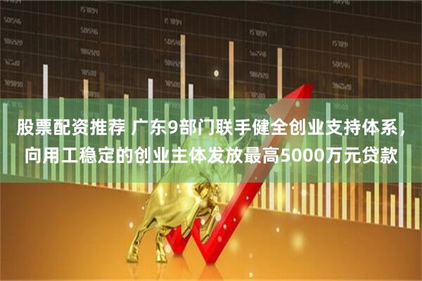 股票配资推荐 广东9部门联手健全创业支持体系，向用工稳定的创业主体发放最高5000万元贷款