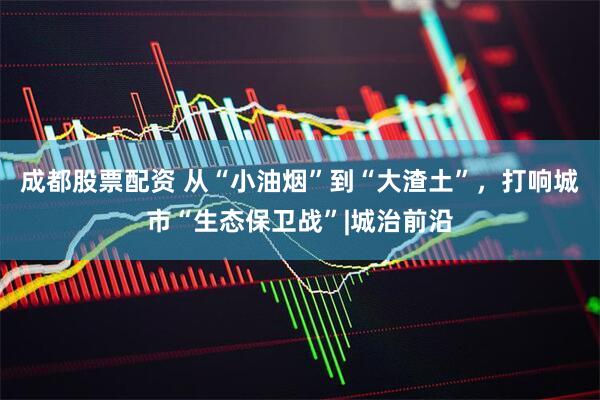 成都股票配资 从“小油烟”到“大渣土”，打响城市“生态保卫战”|城治前沿