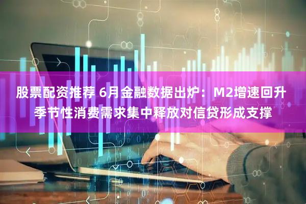 股票配资推荐 6月金融数据出炉：M2增速回升 季节性消费需求集中释放对信贷形成支撑