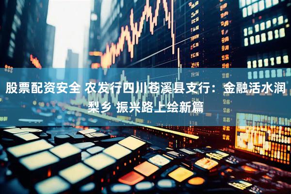 股票配资安全 农发行四川苍溪县支行：金融活水润梨乡 振兴路上绘新篇