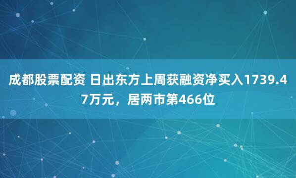 成都股票配资 日出东方上周获融资净买入1739.47万元，居两市第466位
