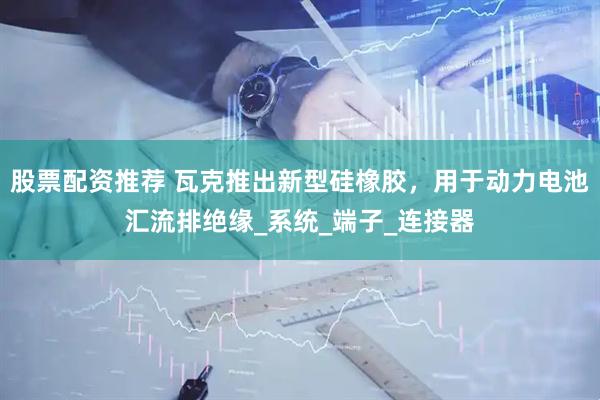 股票配资推荐 瓦克推出新型硅橡胶，用于动力电池汇流排绝缘_系统_端子_连接器