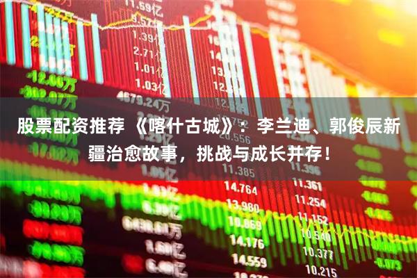 股票配资推荐 《喀什古城》：李兰迪、郭俊辰新疆治愈故事，挑战与成长并存！