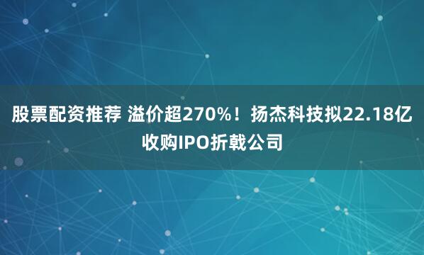 股票配资推荐 溢价超270%！扬杰科技拟22.18亿收购IPO折戟公司