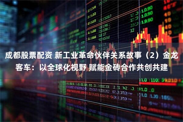 成都股票配资 新工业革命伙伴关系故事（2）金龙客车：以全球化视野 赋能金砖合作共创共建