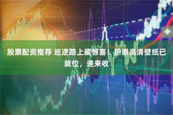 股票配资推荐 巡逻路上藏惊喜！护眼高清壁纸已就位，速来收