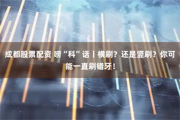 成都股票配资 唠“科”话丨横刷？还是竖刷？你可能一直刷错牙！