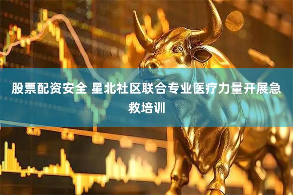 股票配资安全 星北社区联合专业医疗力量开展急救培训