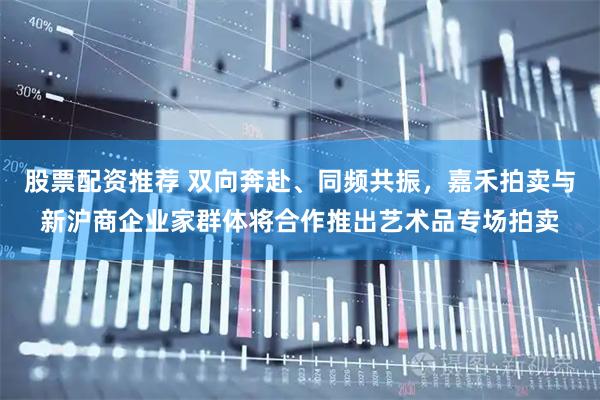股票配资推荐 双向奔赴、同频共振，嘉禾拍卖与新沪商企业家群体将合作推出艺术品专场拍卖