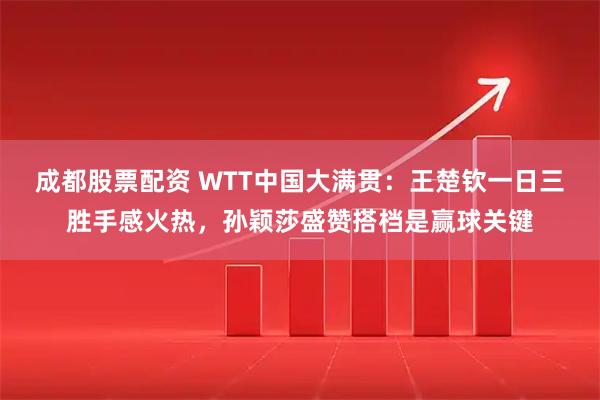 成都股票配资 WTT中国大满贯：王楚钦一日三胜手感火热，孙颖莎盛赞搭档是赢球关键