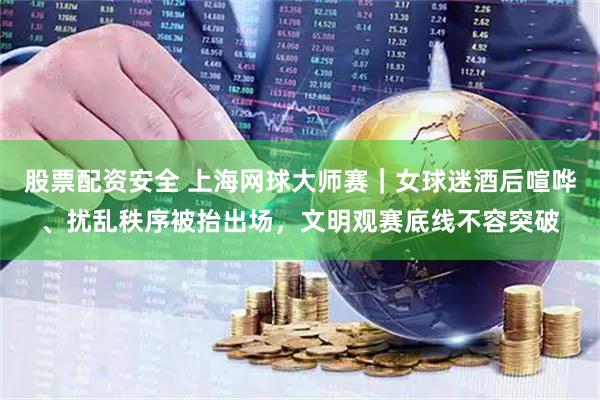 股票配资安全 上海网球大师赛｜女球迷酒后喧哗、扰乱秩序被抬出场，文明观赛底线不容突破