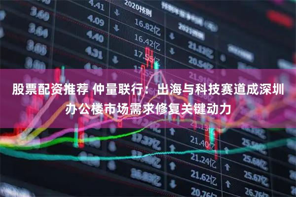 股票配资推荐 仲量联行：出海与科技赛道成深圳办公楼市场需求修复关键动力