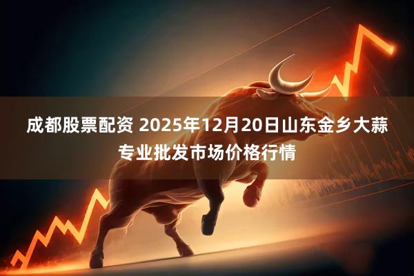 成都股票配资 2025年12月20日山东金乡大蒜专业批发市场价格行情