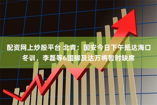 配资网上炒股平台 北青：国安今日下午抵达海口冬训，李磊等6国脚及达万将暂时缺席