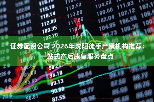 证券配资公司 2026年沈阳徒手产康机构推荐：一站式产后康复服务盘点