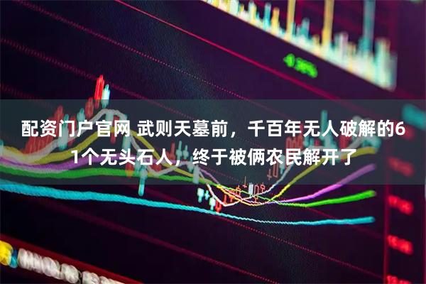 配资门户官网 武则天墓前，千百年无人破解的61个无头石人，终于被俩农民解开了
