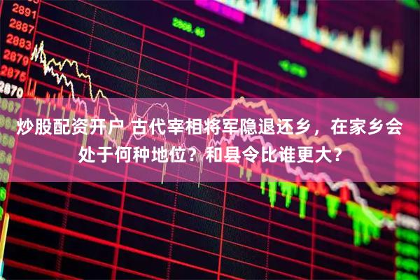 炒股配资开户 古代宰相将军隐退还乡，在家乡会处于何种地位？和县令比谁更大？