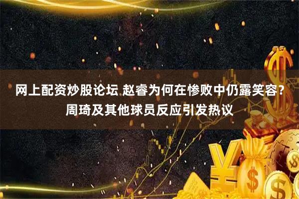 网上配资炒股论坛 赵睿为何在惨败中仍露笑容？周琦及其他球员反应引发热议