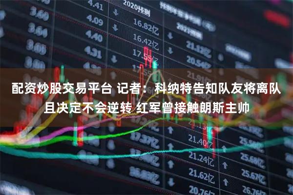 配资炒股交易平台 记者：科纳特告知队友将离队且决定不会逆转 红军曾接触朗斯主帅