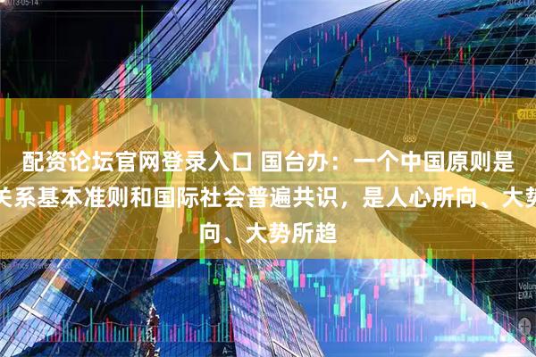 配资论坛官网登录入口 国台办：一个中国原则是国际关系基本准则和国际社会普遍共识，是人心所向、大势所趋